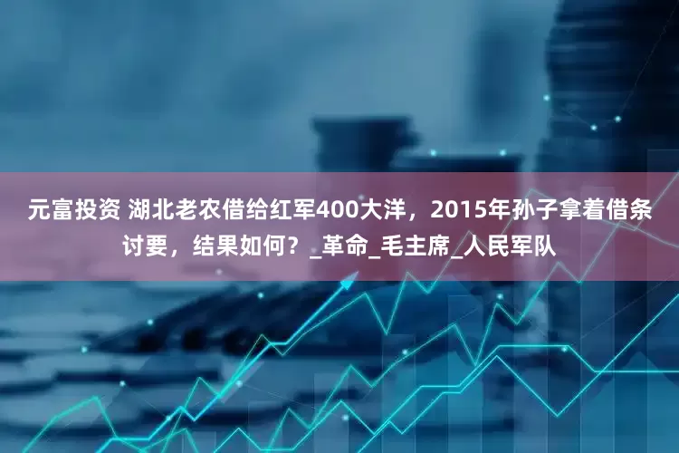 元富投资 湖北老农借给红军400大洋，2015年孙子拿着借条讨要，结果如何？_革命_毛主席_人民军队