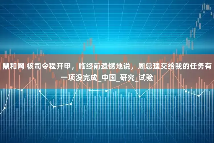 鼎和网 核司令程开甲，临终前遗憾地说，周总理交给我的任务有一项没完成_中国_研究_试验