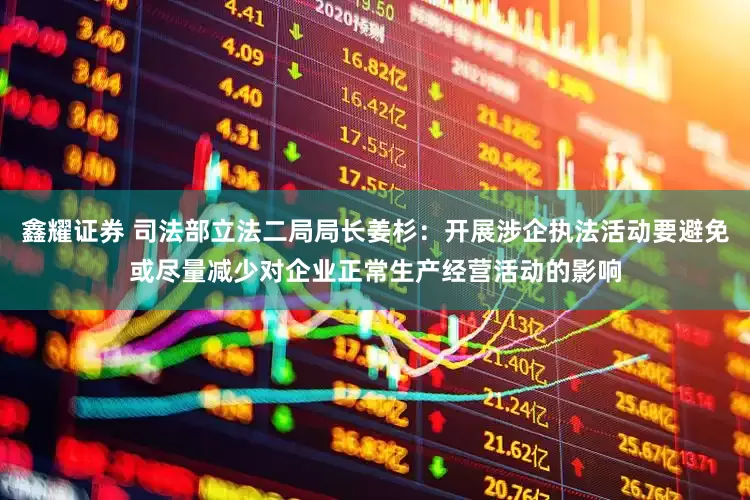鑫耀证券 司法部立法二局局长姜杉：开展涉企执法活动要避免或尽量减少对企业正常生产经营活动的影响