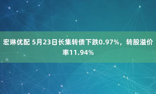宏琳优配 5月23日长集转债下跌0.97%，转股溢价率11.94%