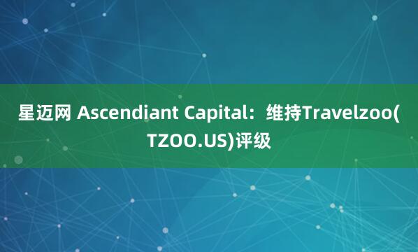 星迈网 Ascendiant Capital：维持Travelzoo(TZOO.US)评级