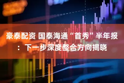 豪泰配资 国泰海通“首秀”半年报：下一步深度整合方向揭晓