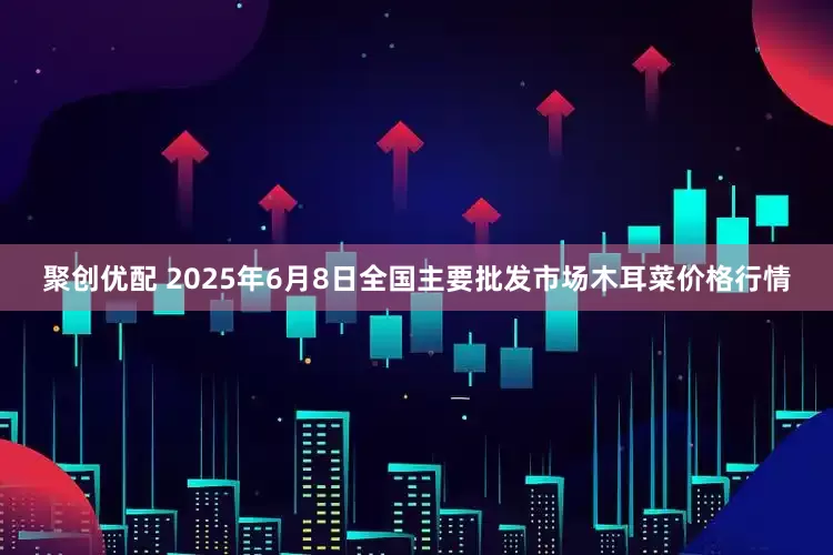 聚创优配 2025年6月8日全国主要批发市场木耳菜价格行情