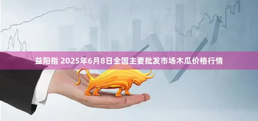 益阳指 2025年6月8日全国主要批发市场木瓜价格行情