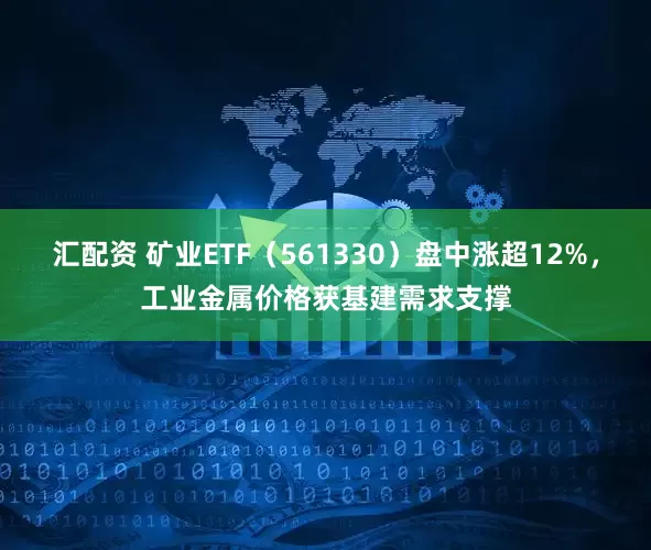 汇配资 矿业ETF（561330）盘中涨超12%，工业金属价格获基建需求支撑