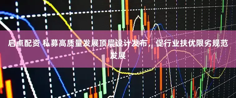 启点配资 私募高质量发展顶层设计发布，促行业扶优限劣规范发展