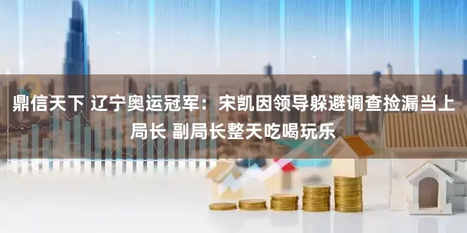 鼎信天下 辽宁奥运冠军：宋凯因领导躲避调查捡漏当上局长 副局长整天吃喝玩乐
